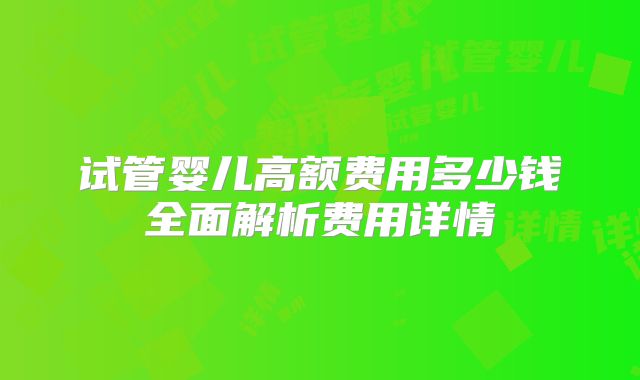 试管婴儿高额费用多少钱全面解析费用详情