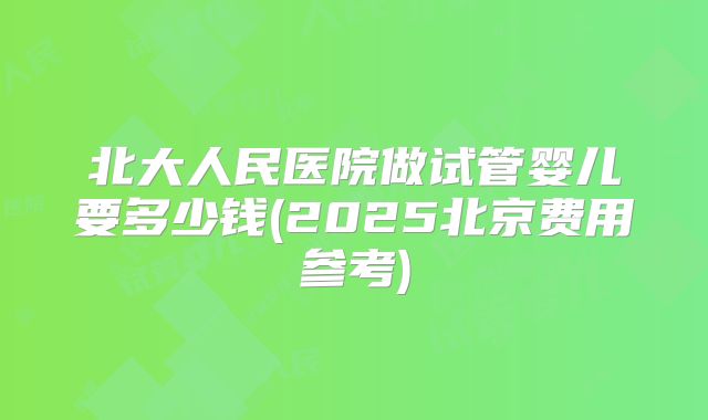 北大人民医院做试管婴儿要多少钱(2025北京费用参考)