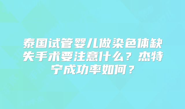 泰国试管婴儿做染色体缺失手术要注意什么？杰特宁成功率如何？