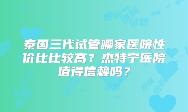 泰国三代试管哪家医院性价比比较高？杰特宁医院值得信赖吗？