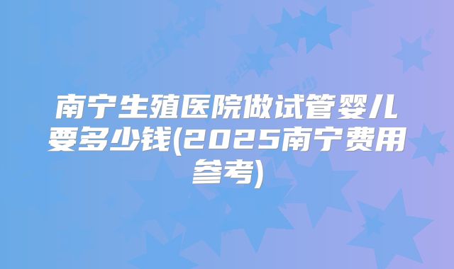南宁生殖医院做试管婴儿要多少钱(2025南宁费用参考)