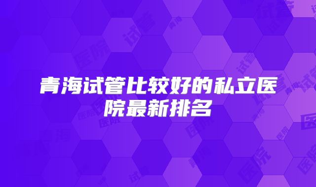 青海试管比较好的私立医院最新排名