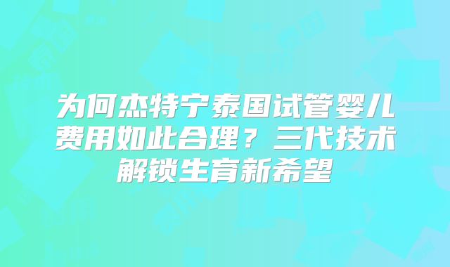 为何杰特宁泰国试管婴儿费用如此合理?三代技术解锁生育新希望