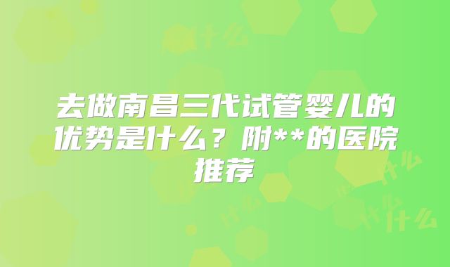去做南昌三代试管婴儿的优势是什么?附**的医院推荐