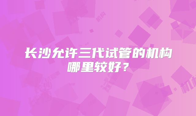 长沙允许三代试管的机构哪里较好？