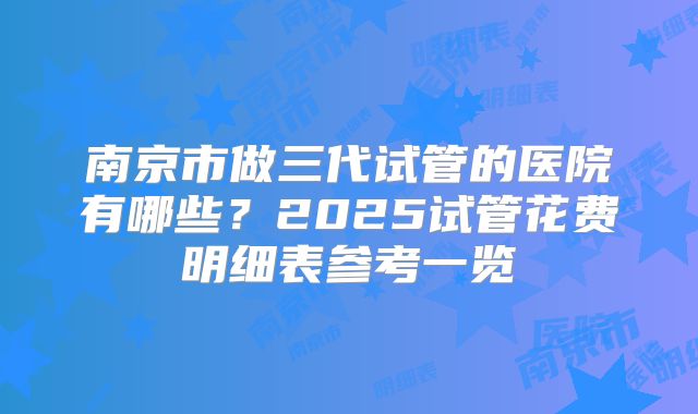 南京市做三代试管的医院有哪些?2025试管花费明细表参考一览