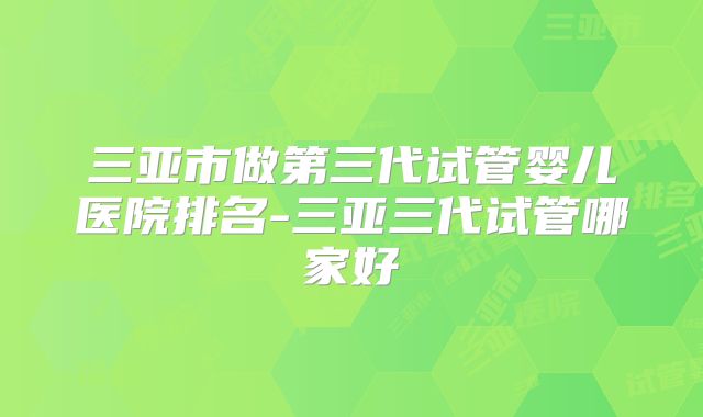 三亚市做第三代试管婴儿医院排名-三亚三代试管哪家好