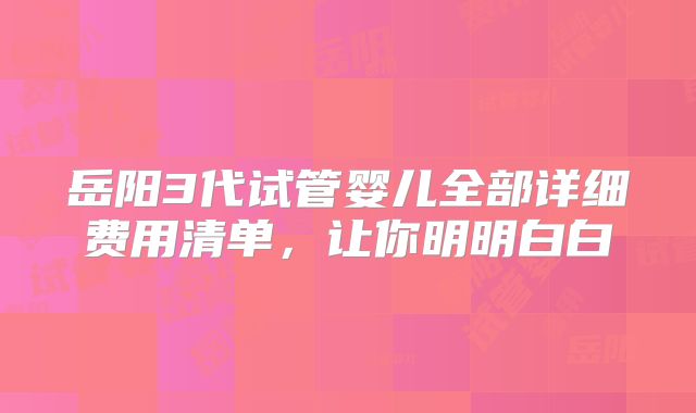 岳阳3代试管婴儿全部详细费用清单,让你明明白白