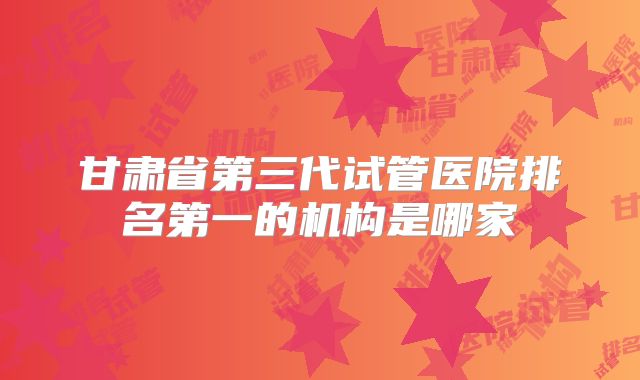 甘肃省第三代试管医院排名第一的机构是哪家