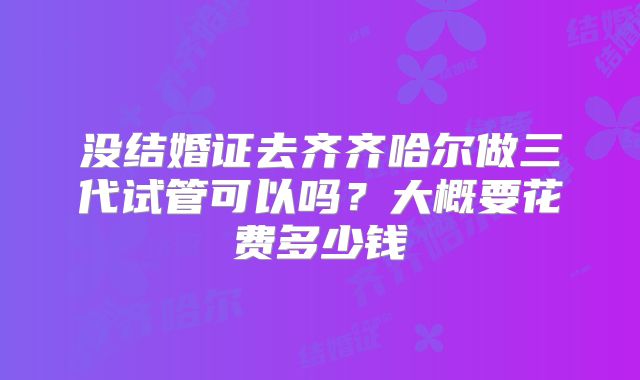 没结婚证去齐齐哈尔做三代试管可以吗？大概要花费多少钱