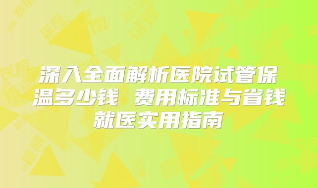 深入全面解析医院试管保温多少钱 费用标准与省钱就医实用指南