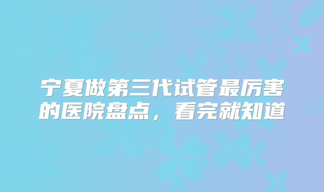 宁夏做第三代试管最厉害的医院盘点,看完就知道