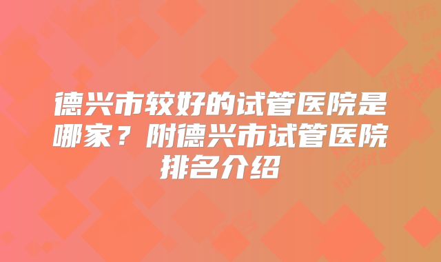 德兴市较好的试管医院是哪家？附德兴市试管医院排名介绍