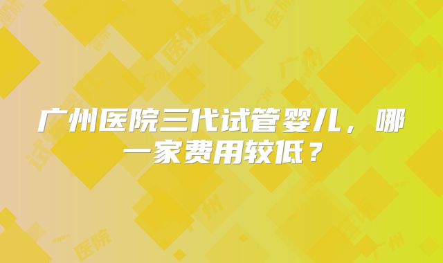 广州医院三代试管婴儿，哪一家费用较低？