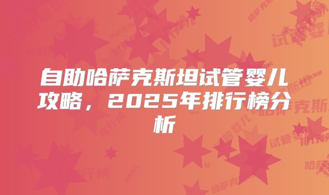 自助哈萨克斯坦试管婴儿攻略，2025年排行榜分析