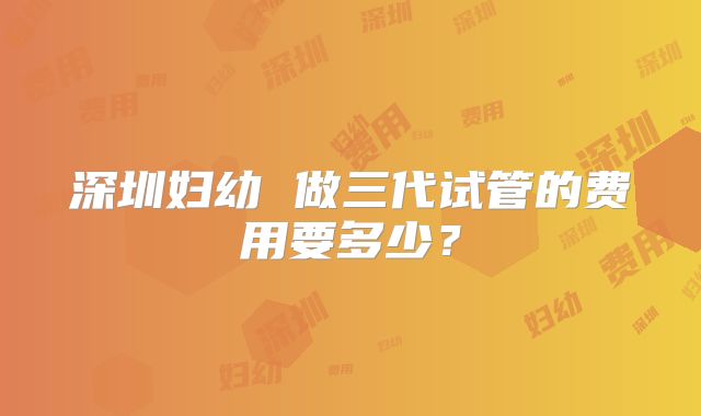 深圳妇幼 做三代试管的费用要多少?