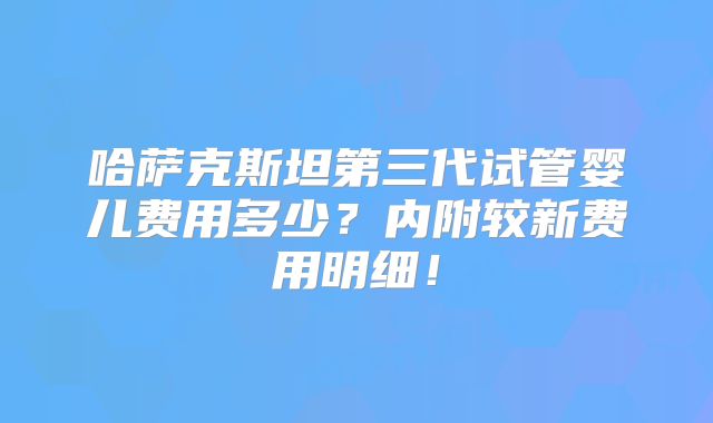 哈萨克斯坦第三代试管婴儿费用多少?内附较新费用明细!