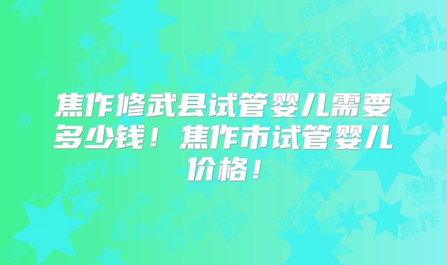 焦作修武县试管婴儿需要多少钱！焦作市试管婴儿价格！