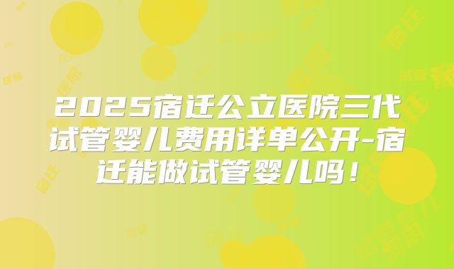 2025宿迁公立医院三代试管婴儿费用详单公开-宿迁能做试管婴儿吗!