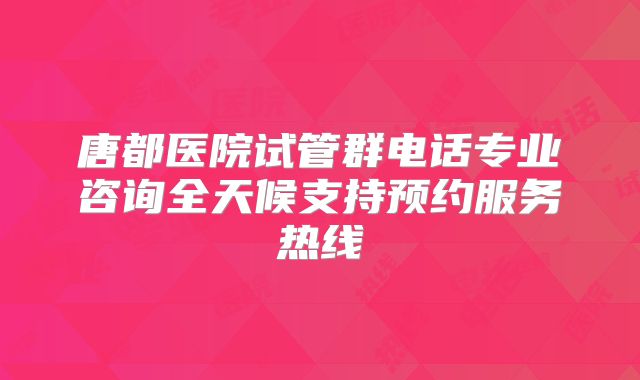 唐都医院试管群电话专业咨询全天候支持预约服务热线