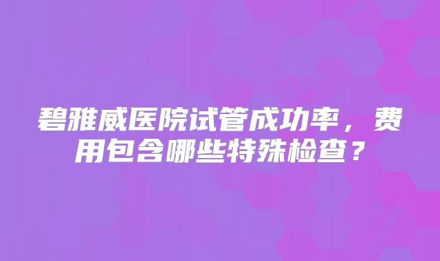 碧雅威医院试管成功率，费用包含哪些特殊检查？