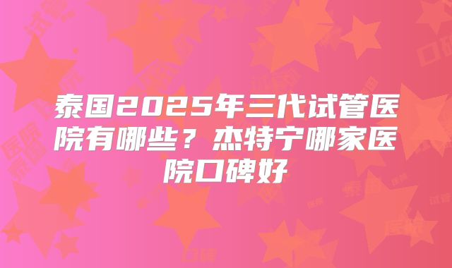 泰国2025年三代试管医院有哪些?杰特宁哪家医院口碑好