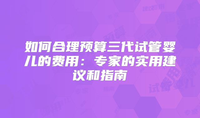 如何合理预算三代试管婴儿的费用：专家的实用建议和指南