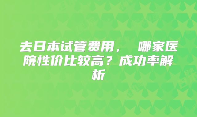 去日本试管费用, 哪家医院性价比较高?成功率解析