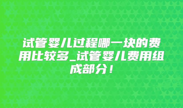 试管婴儿过程哪一块的费用比较多_试管婴儿费用组成部分!