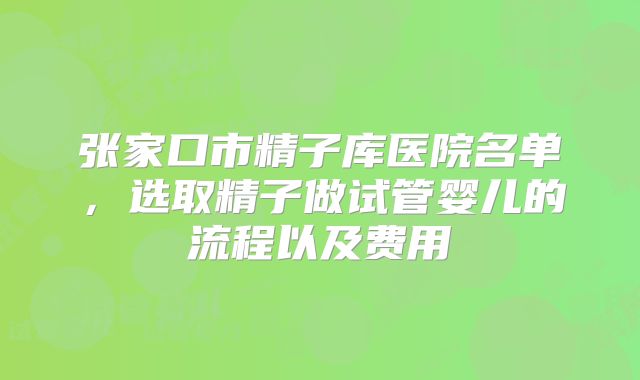 张家口市精子库医院名单,选取精子做试管婴儿的流程以及费用
