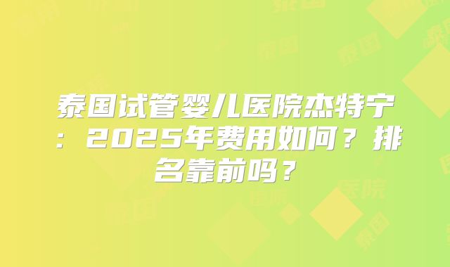 泰国试管婴儿医院杰特宁:2025年费用如何?排名靠前吗?