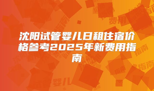 沈阳试管婴儿日租住宿价格参考2025年新费用指南
