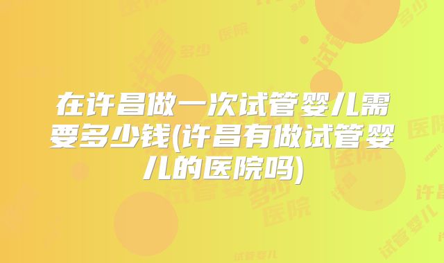 在许昌做一次试管婴儿需要多少钱(许昌有做试管婴儿的医院吗)