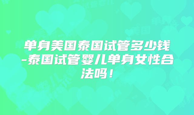 单身美国泰国试管多少钱-泰国试管婴儿单身女性合法吗！