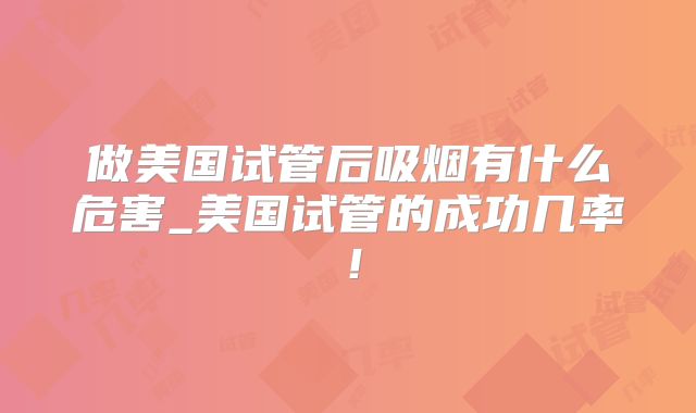 做美国试管后吸烟有什么危害_美国试管的成功几率!