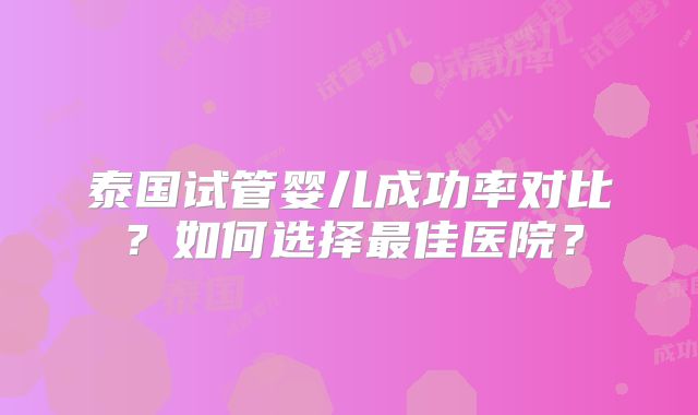 泰国试管婴儿成功率对比?如何选择最佳医院?