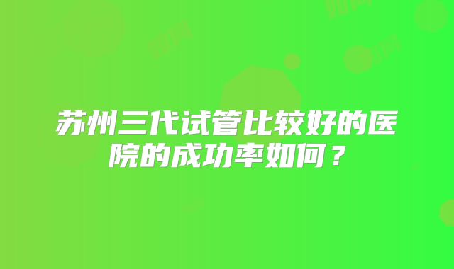 苏州三代试管比较好的医院的成功率如何？