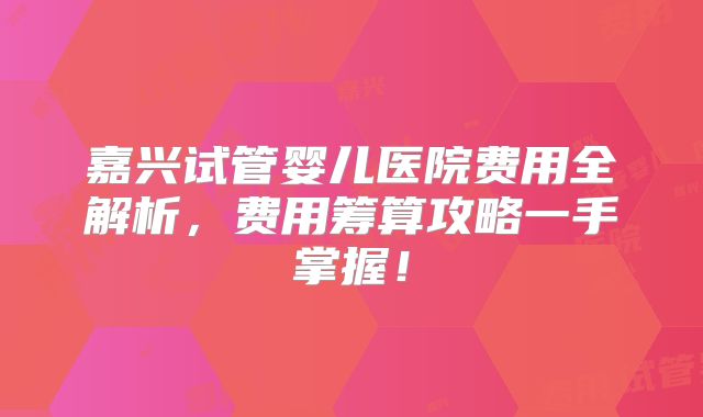 嘉兴试管婴儿医院费用全解析，费用筹算攻略一手掌握！