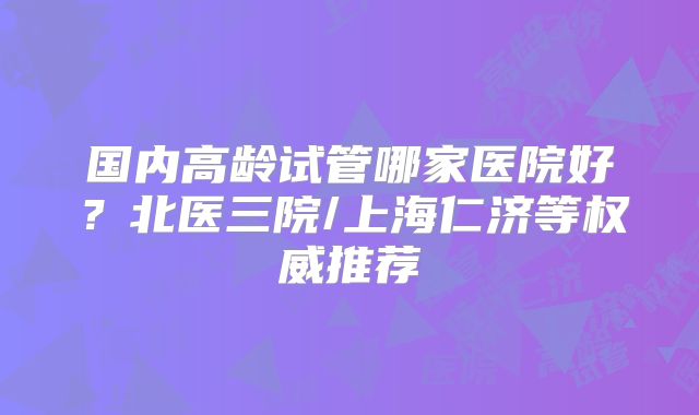 国内高龄试管哪家医院好？北医三院/上海仁济等权威推荐