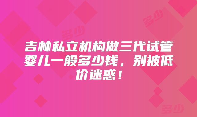 吉林私立机构做三代试管婴儿一般多少钱，别被低价迷惑！
