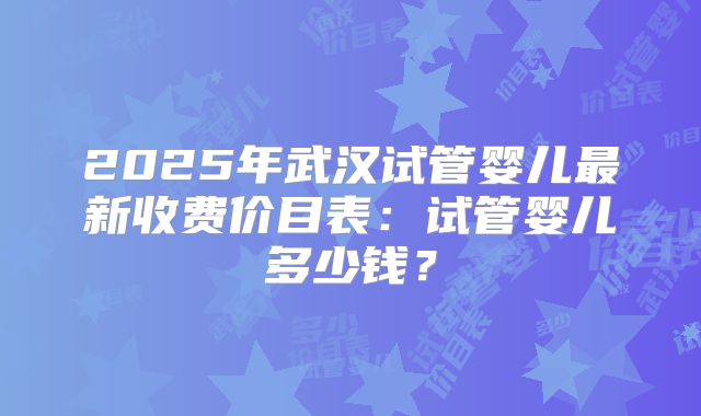 2025年武汉试管婴儿最新收费价目表:试管婴儿多少钱?