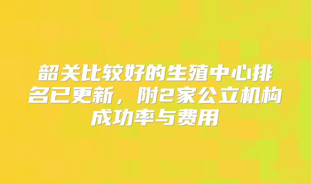 韶关比较好的生殖中心排名已更新,附2家公立机构成功率与费用