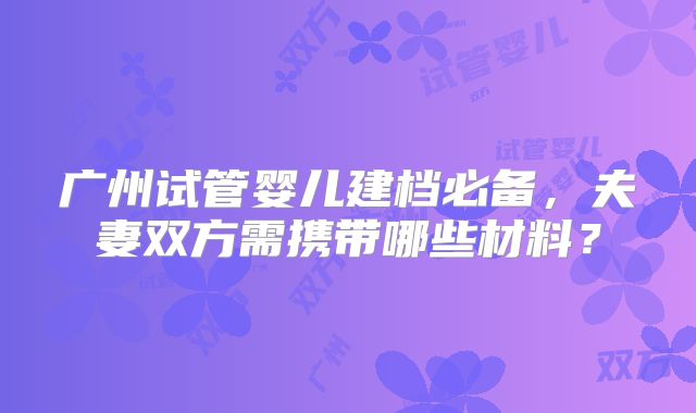 广州试管婴儿建档必备，夫妻双方需携带哪些材料？