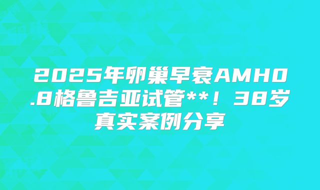 2025年卵巢早衰AMH0.8格鲁吉亚试管**!38岁真实案例分享