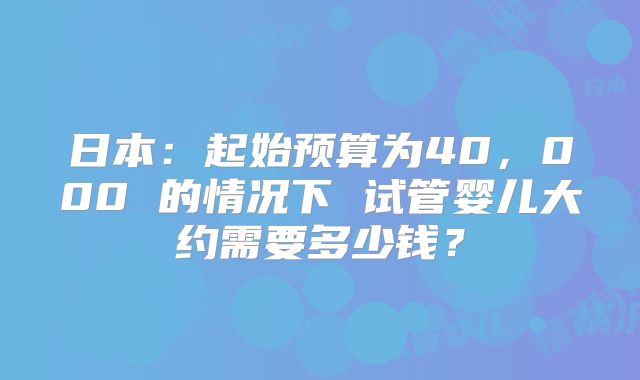 日本:起始预算为40,000 的情况下 试管婴儿大约需要多少钱?