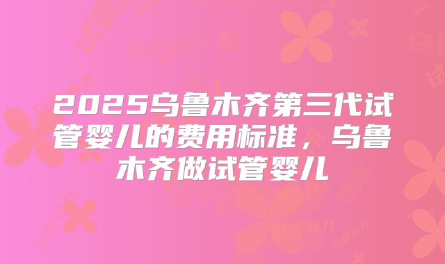 2025乌鲁木齐第三代试管婴儿的费用标准，乌鲁木齐做试管婴儿