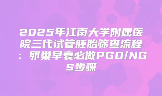 2025年江南大学附属医院三代试管胚胎筛查流程:卵巢早衰必做PGD/NGS步骤