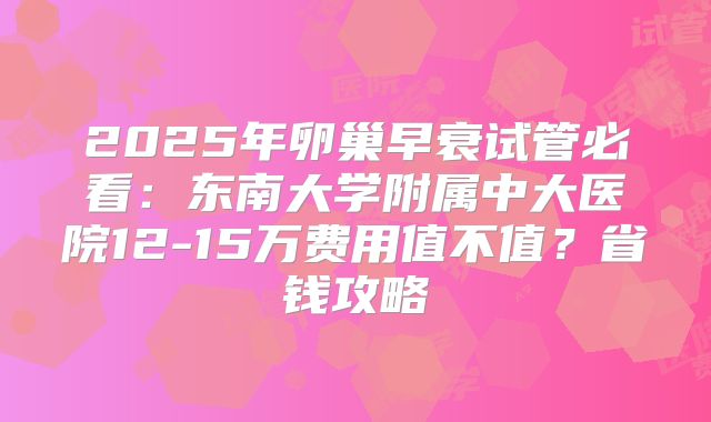 2025年卵巢早衰试管必看:东南大学附属中大医院12-15万费用值不值?省钱攻略