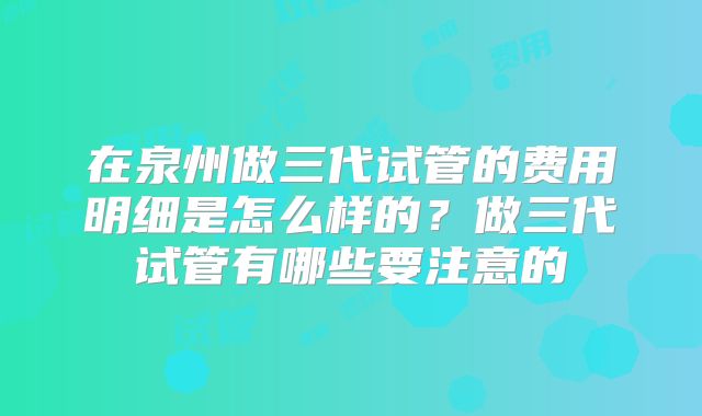 在泉州做三代试管的费用明细是怎么样的？做三代试管有哪些要注意的