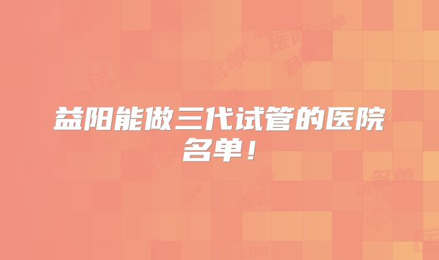益阳能做三代试管的医院名单!